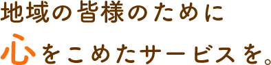 地域の皆様のために心をこめたサービスを。